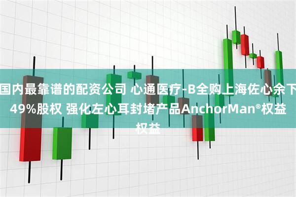 国内最靠谱的配资公司 心通医疗-B全购上海佐心余下49%股权 强化左心耳封堵产品AnchorMan®权益