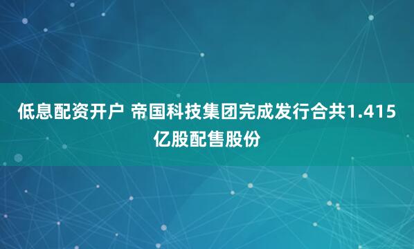 低息配资开户 帝国科技集团完成发行合共1.415亿股配售股份