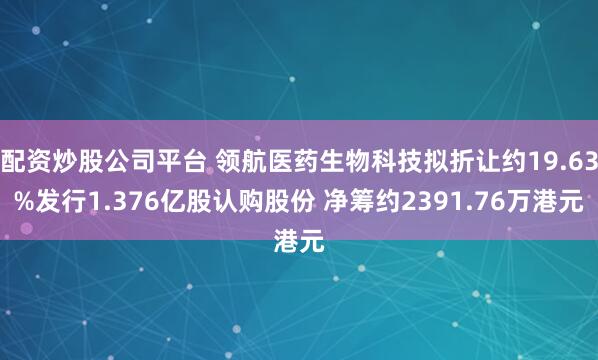 配资炒股公司平台 领航医药生物科技拟折让约19.63%发行1.376亿股认购股份 净筹约2391.76万港元