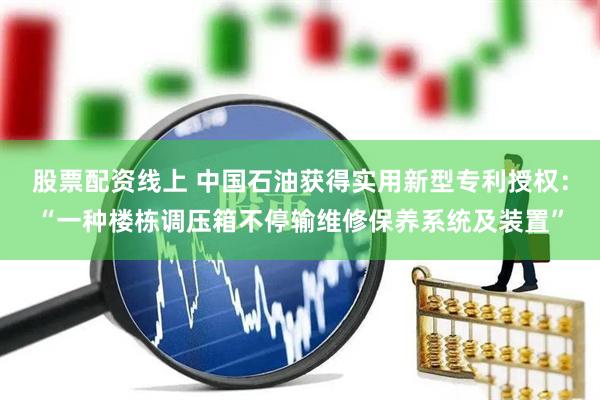 股票配资线上 中国石油获得实用新型专利授权：“一种楼栋调压箱不停输维修保养系统及装置”