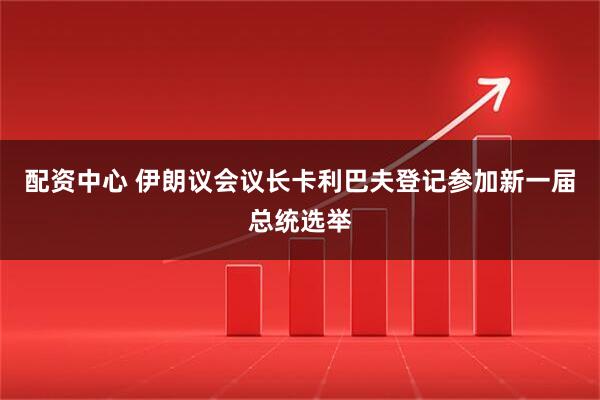 配资中心 伊朗议会议长卡利巴夫登记参加新一届总统选举