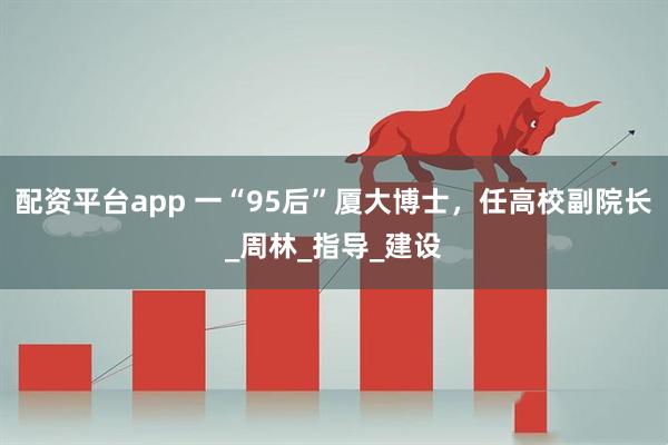 配资平台app 一“95后”厦大博士，任高校副院长_周林_指导_建设