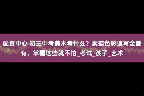 配资中心 初三中考美术考什么？素描色彩速写全都有，掌握这些就不怕_考试_孩子_艺术