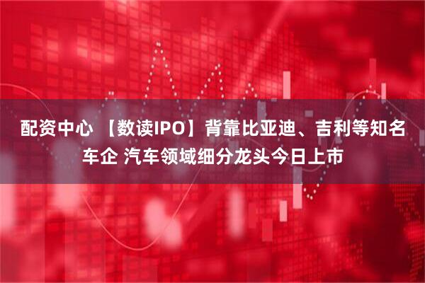 配资中心 【数读IPO】背靠比亚迪、吉利等知名车企 汽车领域细分龙头今日上市