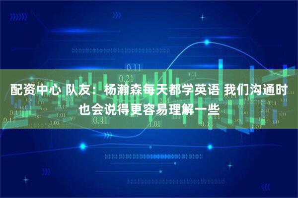 配资中心 队友：杨瀚森每天都学英语 我们沟通时也会说得更容易理解一些