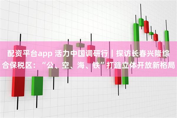 配资平台app 活力中国调研行｜探访长春兴隆综合保税区：“公、空、海、铁”打造立体开放新格局