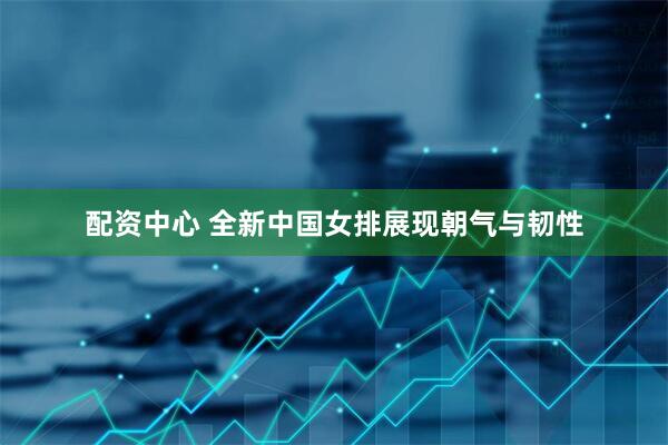 配资中心 全新中国女排展现朝气与韧性