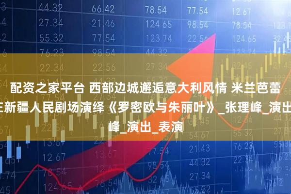 配资之家平台 西部边城邂逅意大利风情 米兰芭蕾舞团在新疆人民剧场演绎《罗密欧与朱丽叶》_张理峰_演出_表演