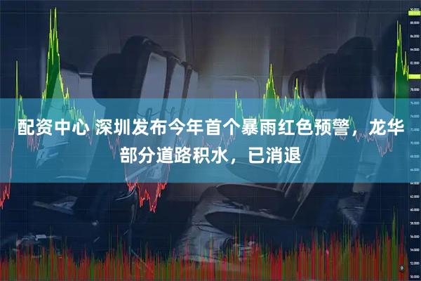 配资中心 深圳发布今年首个暴雨红色预警，龙华部分道路积水，已消退