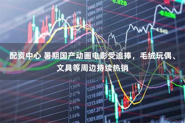 配资中心 暑期国产动画电影受追捧，毛绒玩偶、文具等周边持续热销