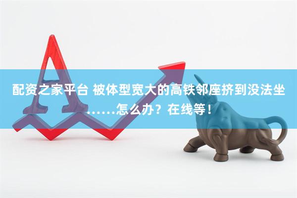 配资之家平台 被体型宽大的高铁邻座挤到没法坐……怎么办？在线等！