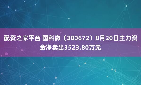 配资之家平台 国科微（300672）8月20日主力资金净卖出3523.80万元