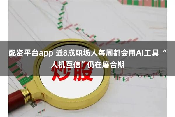配资平台app 近8成职场人每周都会用AI工具 “人机互信”仍在磨合期