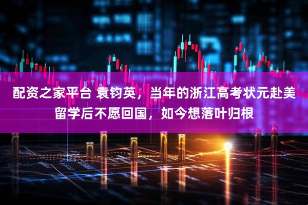 配资之家平台 袁钧英，当年的浙江高考状元赴美留学后不愿回国，如今想落叶归根