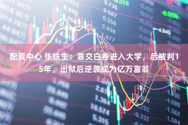 配资中心 张铁生：靠交白卷进入大学，后被判15年，出狱后逆袭成为亿万富翁
