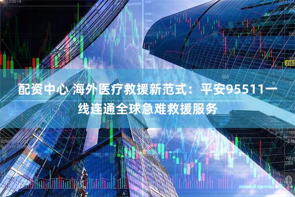 配资中心 海外医疗救援新范式:平安95511一线连通全球急难救援服务