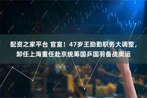 配资之家平台 官宣！47岁王励勤职务大调整，卸任上海重任赴京统筹国乒国羽备战奥运