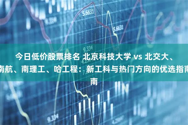 今日低价股票排名 北京科技大学 vs 北交大、南航、南理工、哈工程：新工科与热门方向的优选指南