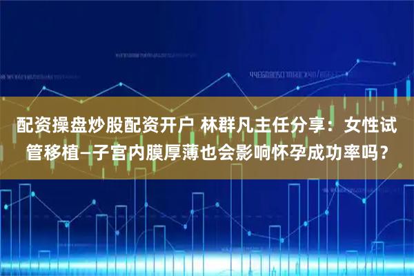 配资操盘炒股配资开户 林群凡主任分享：女性试管移植—子宫内膜厚薄也会影响怀孕成功率吗？