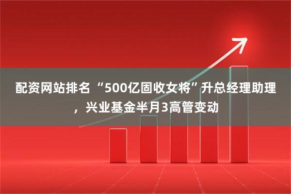 配资网站排名 “500亿固收女将”升总经理助理，兴业基金半月3高管变动