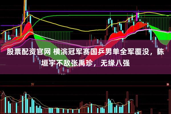 股票配资官网 横滨冠军赛国乒男单全军覆没，陈垣宇不敌张禹珍，无缘八强