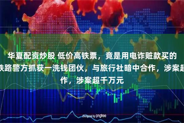 华夏配资炒股 低价高铁票，竟是用电诈赃款买的！杭州铁路警方抓获一洗钱团伙，与旅行社暗中合作，涉案超千万元
