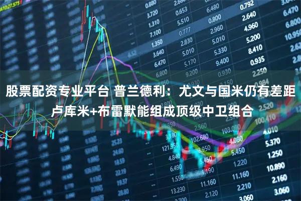 股票配资专业平台 普兰德利：尤文与国米仍有差距 卢库米+布雷默能组成顶级中卫组合