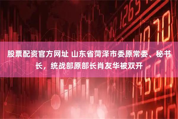 股票配资官方网址 山东省菏泽市委原常委、秘书长，统战部原部长肖友华被双开