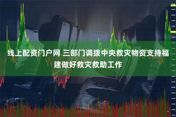 线上配资门户网 三部门调拨中央救灾物资支持福建做好救灾救助工作