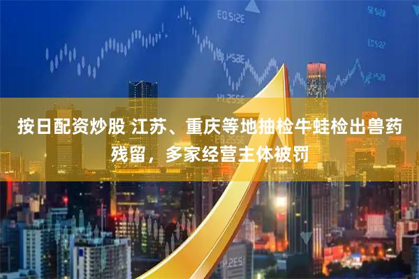 按日配资炒股 江苏、重庆等地抽检牛蛙检出兽药残留，多家经营主体被罚