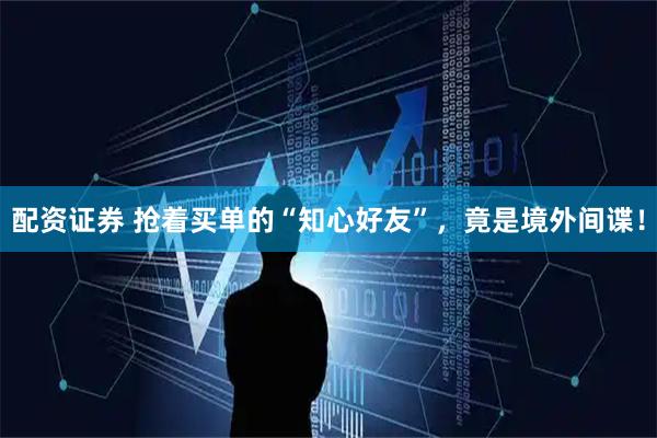 配资证券 抢着买单的“知心好友”，竟是境外间谍！