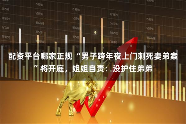 配资平台哪家正规 “男子跨年夜上门刺死妻弟案”将开庭，姐姐自责：没护住弟弟