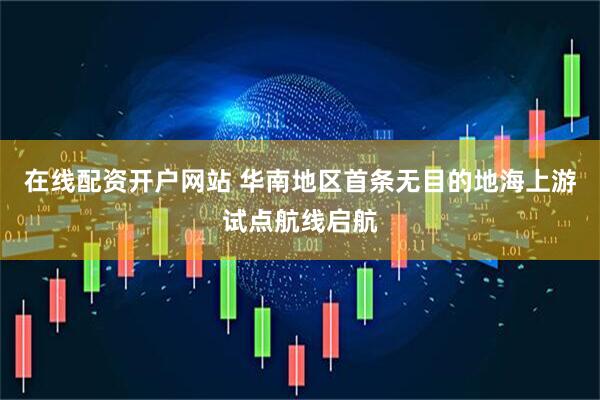 在线配资开户网站 华南地区首条无目的地海上游试点航线启航